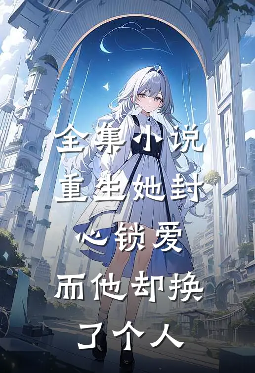 全集重生她封心锁爱,而他却换了个人的