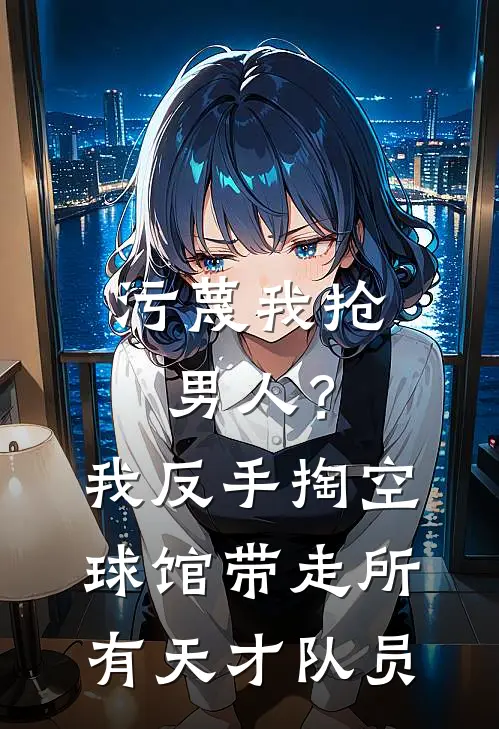 污蔑我抢男人？我反手掏空球馆，带走所有天才队员