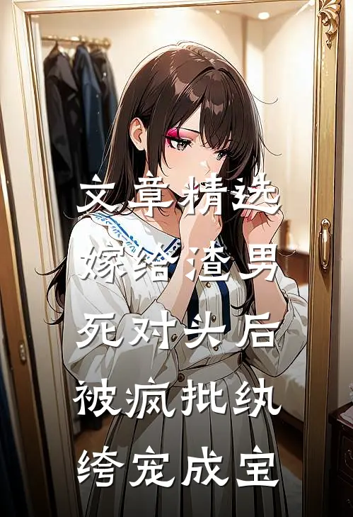 文章精选嫁给渣男死对头后，被疯批纨绔宠成宝