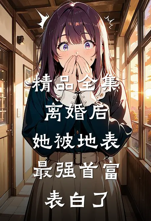 精品全集离婚后，她被地表最强首富表白了