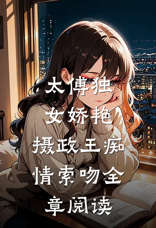 太傅独女娇艳,摄政王痴情索吻全章阅读免费