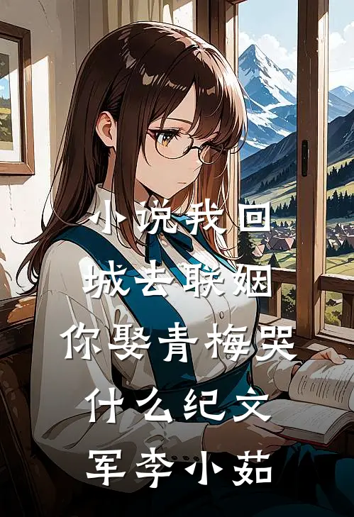 小说我回城去联姻，你娶青梅哭什么(纪文军李小茹)